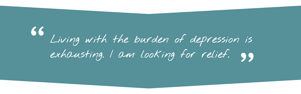 Patient quote saying Living with the burden of depression is exhausting. I am looking for relief.